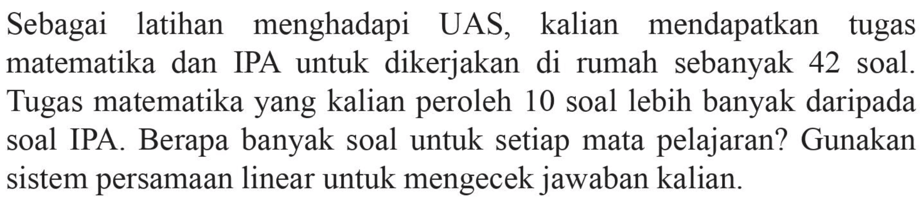 Sebagai latihan menghadapi UAS, kalian mendapatkan tugas matematika dan IPA untuk dikerjakan di rumah sebanyak 42 soal. Tugas matematika yang kalian peroleh 10 soal lebih banyak daripada soal IPA Berapa banyak soal untuk setiap mata pelajaran? Gunakan sistem persamaan linear untuk mengecek jawaban kalian.