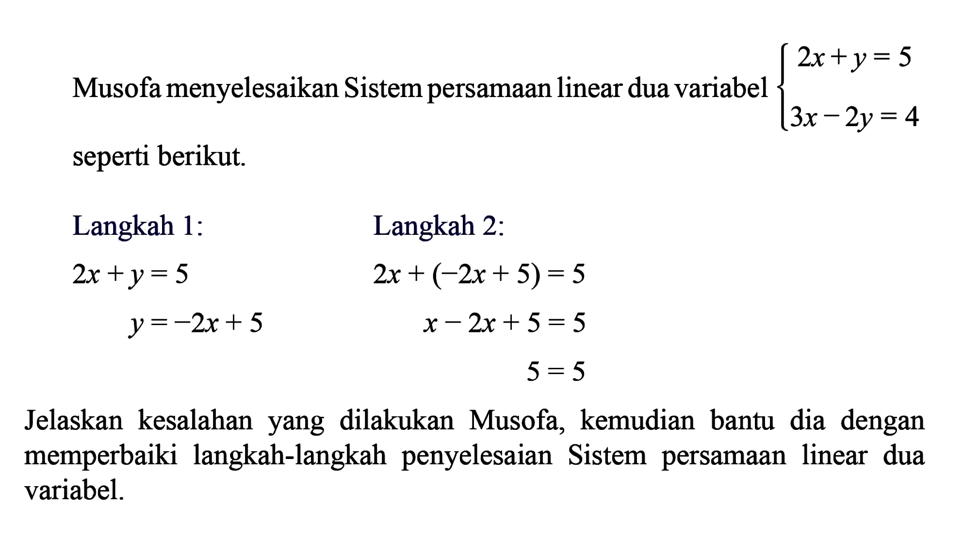 Musofa menyelesaikan Sistem persamaan linear dua variabel 2x + y = 5 3x - 2y = 4 seperti berikut. Langkah 1: 2x +y= 5 y = -2x + 5 Langkah 2: 2x + (-2x + 5) = 5 x - 2x + 5 = 5 5=5 Jelaskan kesalahan yang dilakukan Musofa, kemudian bantu dia dengan memperbaiki langkah-langkah penyelesaian sistem persamaan linear dua variabel.