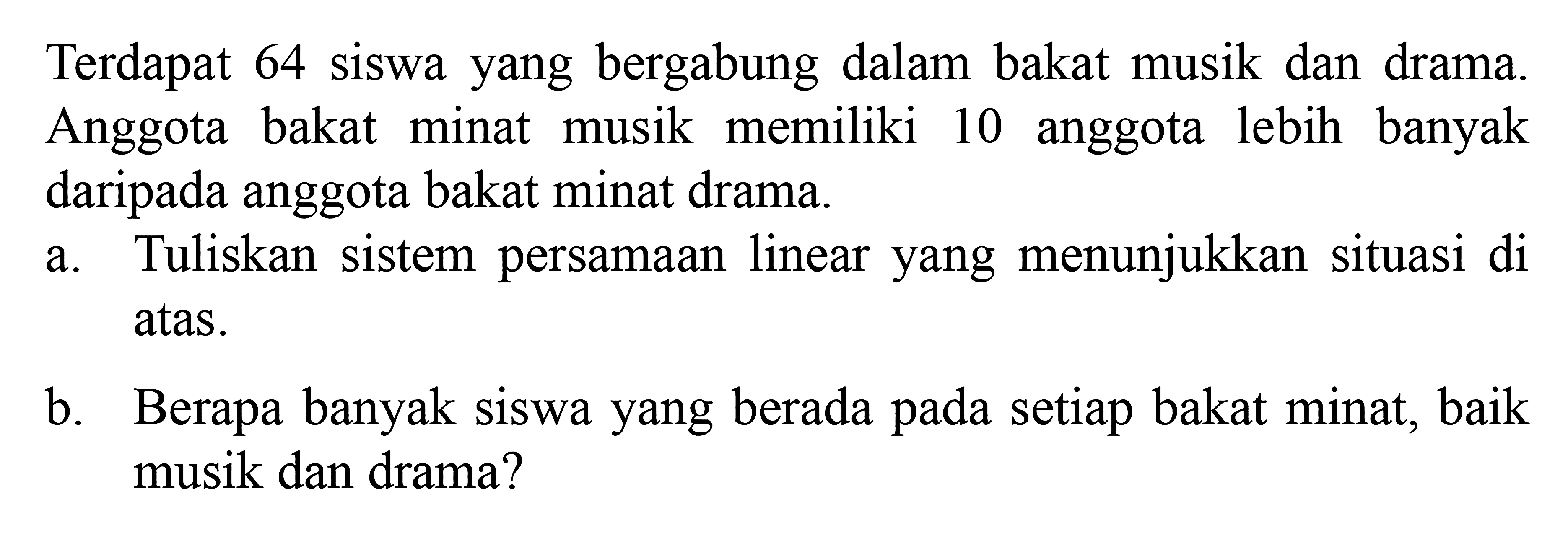 Terdapat 64 siswa yang bergabung dalam bakat musik dan drama. Anggota bakat minat musik memiliki 10 anggota lebih banyak daripada anggota bakat minat drama. a. Tuliskan sistem persamaan linear yang menunjukkan situasi di atas. b. Berapa banyak siswa yang berada pada setiap bakat minat, baik musik dan drama?