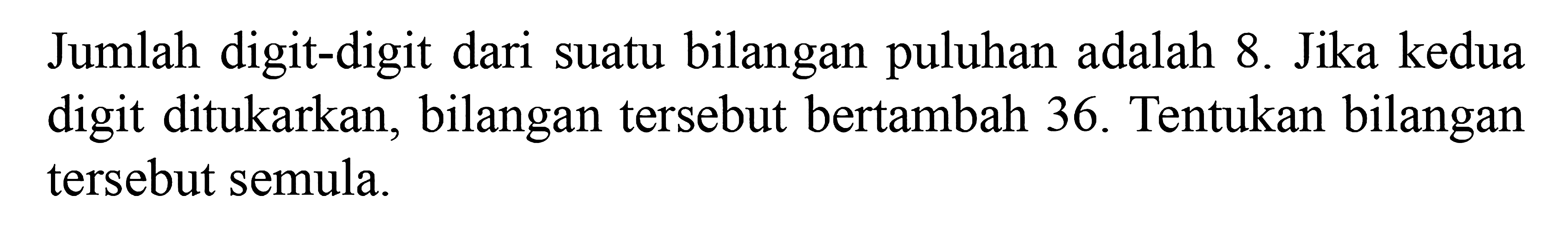 Jumlah digit-digit dari suatu bilangan puluhan adalah 8. Jika kedua digit ditukarkan, bilangan tersebut bertambah 36. Tentukan bilangan tersebut semula.