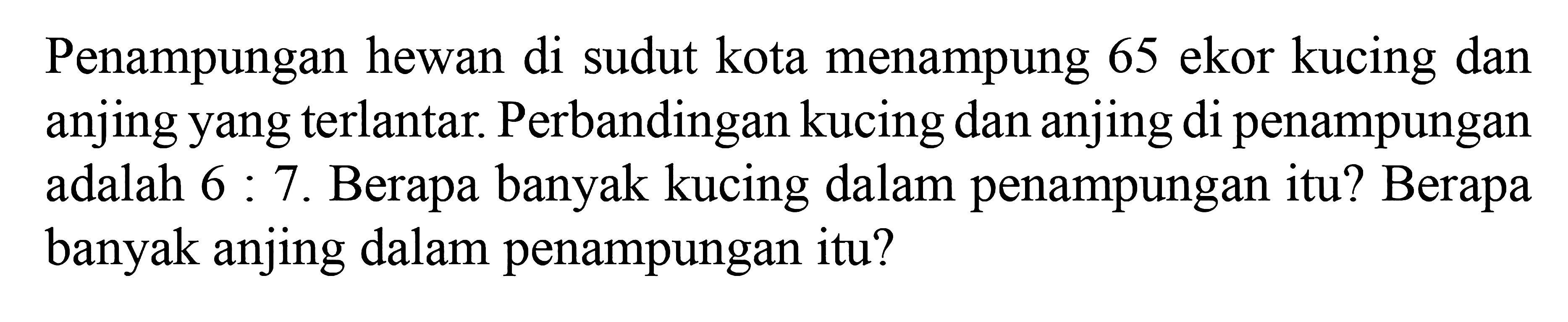 Penampungan hewan di sudut kota menampung 65 ekor kucing dan anjing yang terlantar. Perbandingan kucing dan anjing di penampungan adalah 6 : 7. Berapa banyak kucing dalam penampungan itu? Berapa banyak anjing dalam penampungan itu?