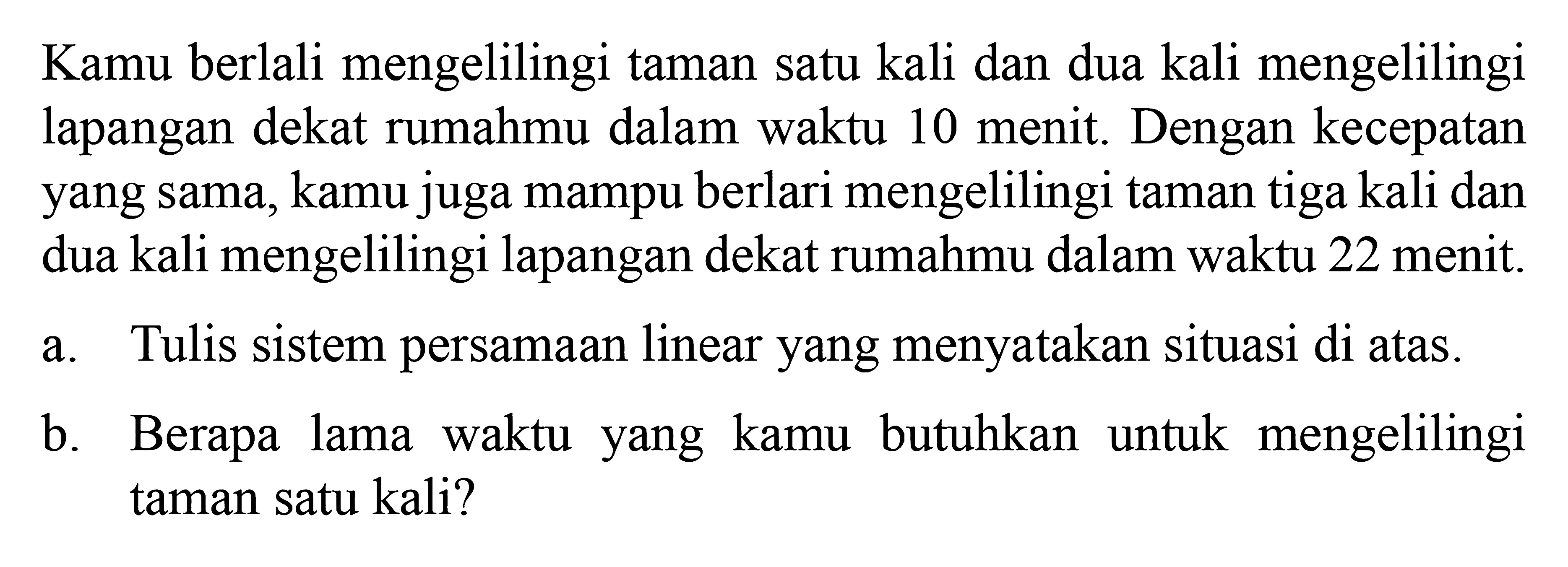 Kamu berlali mengelilingi taman satu kali dan dua kali mengelilingi lapangan dekat rumahmu dalam waktu 10 menit. Dengan kecepatan yang sama, kamu juga mampu berlari mengelilingi taman tiga kali dan dua kali mengelilingi lapangan dekat rumahmu dalam waktu 22 menit. a. Tulis sistem persamaan linear yang menyatakan situasi di atas. b. Berapa lama waktu kamu butuhkan untuk mengelilingi yang taman satu kali?