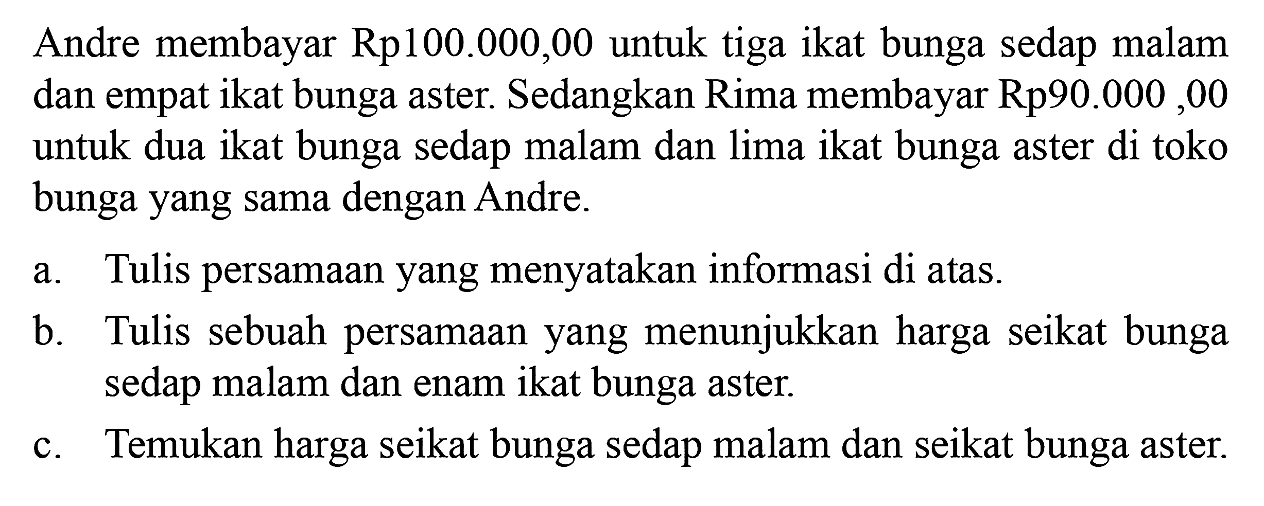 Andre membayar Rp100.000,00 untuk tiga ikat bunga sedap malam dan empat ikat bunga aster. Sedangkan Rima membayar Rp90.000,00 untuk dua ikat bunga sedap malam dan lima ikat bunga aster di toko bunga yang sama dengan Andre. a. Tulis persamaan yang menyatakan informasi di atas b. Tulis sebuah persamaan yang menunjukkan harga seikat bunga sedap malam dan enam ikat bunga aster c. Temukan harga seikat bunga sedap malam dan seikat bunga aster.