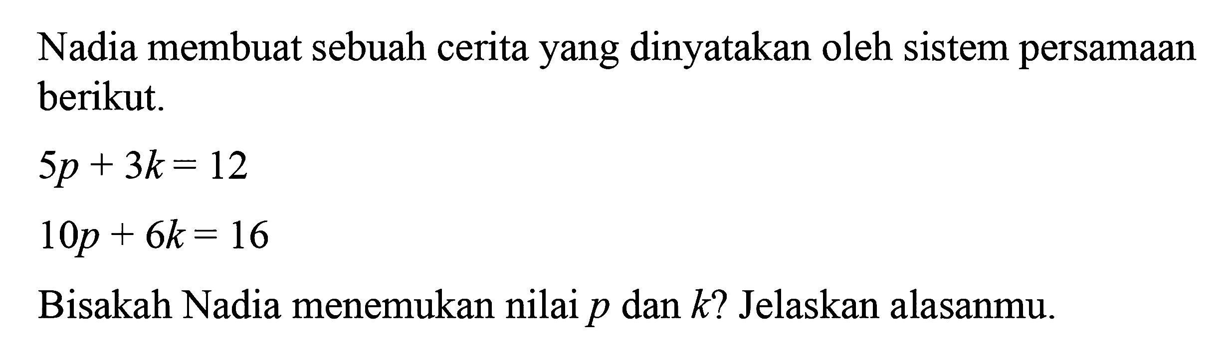 Nadia membuat sebuah cerita yang dinyatakan oleh sistem persamaan berikut. 5p + 3k = 12 10p + 6k =16 Bisakah Nadia menemukan nilai p dan k? Jelaskan alasanmu.