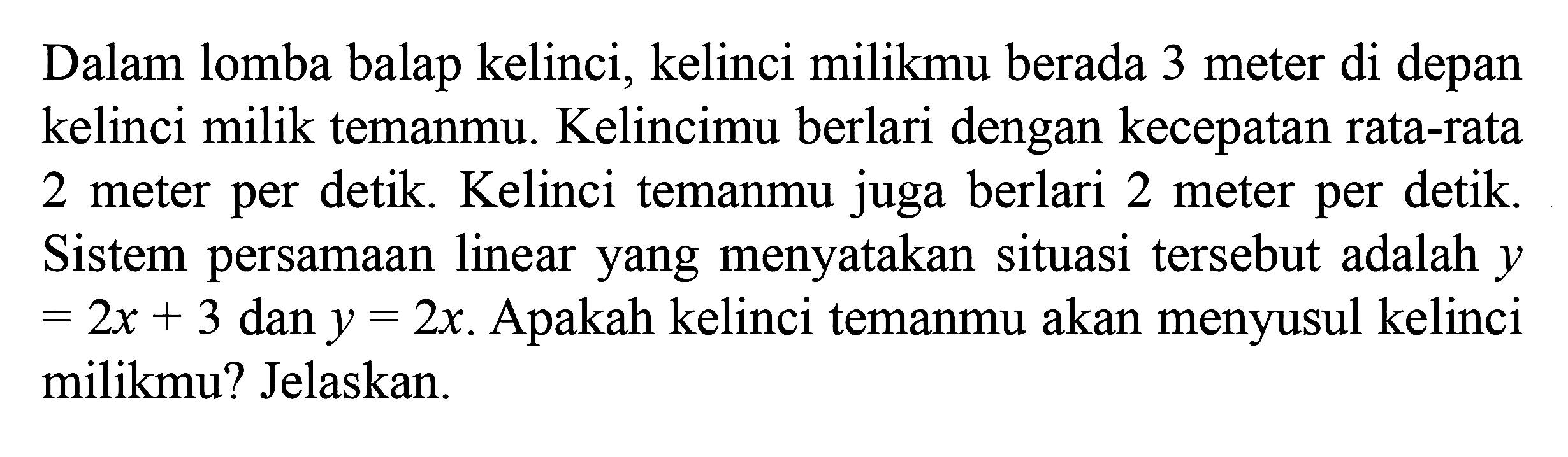 Dalam lomba balap kelinci, kelinci milikmu berada 3 meter di depan kelinci milik temanmu. Kelincimu berlari dengan kecepatan rata-rata 2 meter per detik. Kelinci temanmu juga berlari 2 meter per detik. Sistem persamaan linear yang menyatakan situasi tersebut adalah y = 2x + 3 dan y = 2x. Apakah kelinci temanmu akan menyusul kelinci milikmu? Jelaskan.