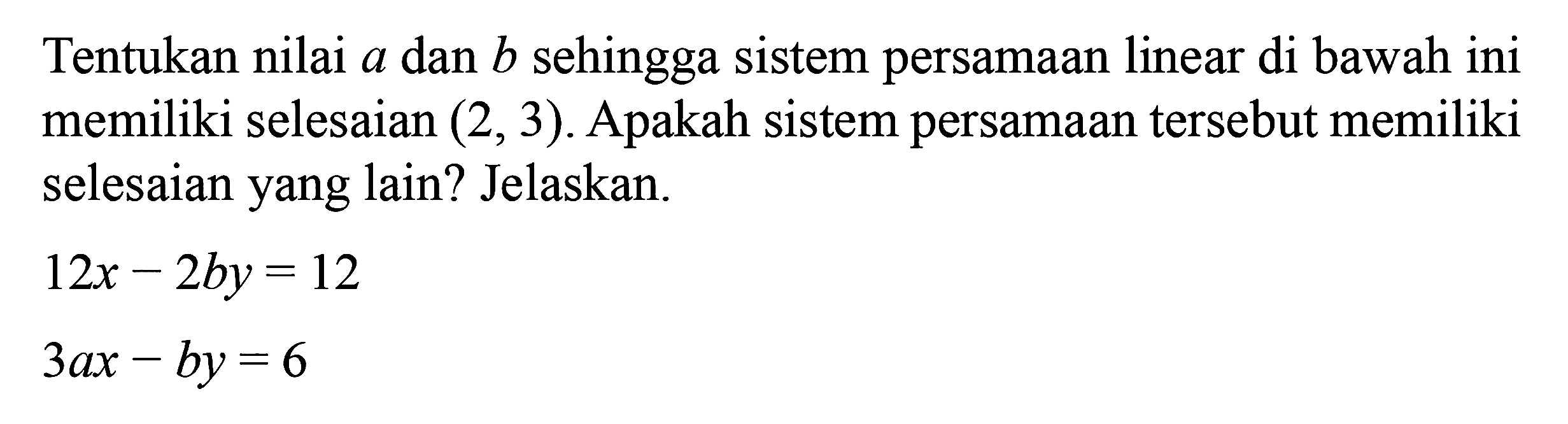 Tentukan nilai a dan b sehingga sistem persamaan linear di bawah ini memiliki selesaian (2, 3). Apakah sistem persamaan tersebut memiliki selesaian yang lain? Jelaskan. 12x - 2by = 12 3ax - by = 6