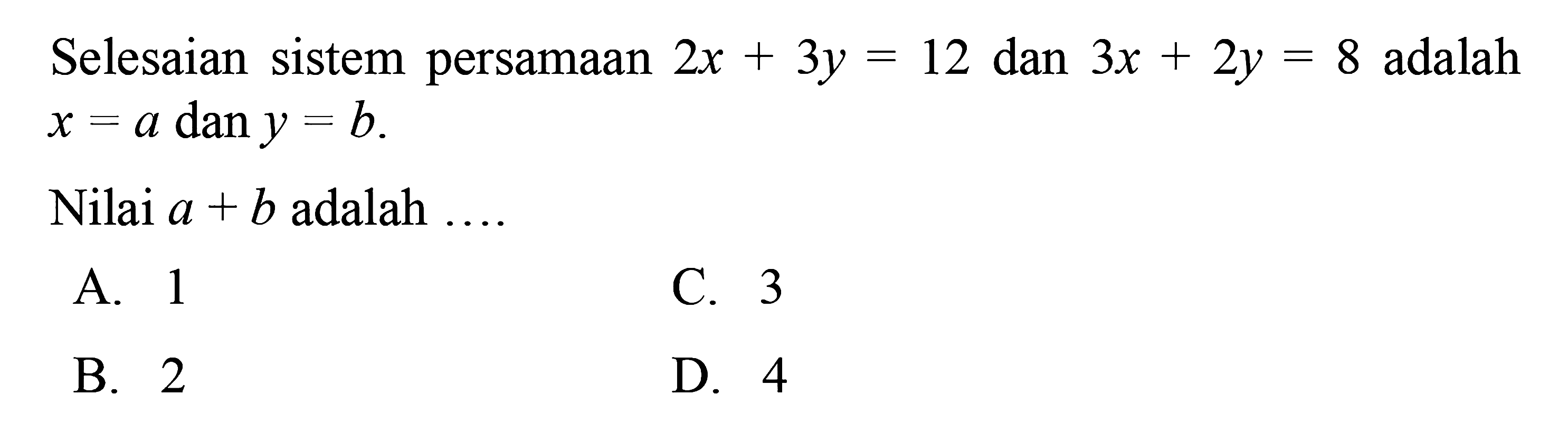 Selesaian sistem persamaan 2x + 3y = 12 dan 3x + 2y = 8 adalah x = a dan y = b. Nilai a + b adalah 
 
 a. 1 
 b. 2 
 c. 3 
 d. 4