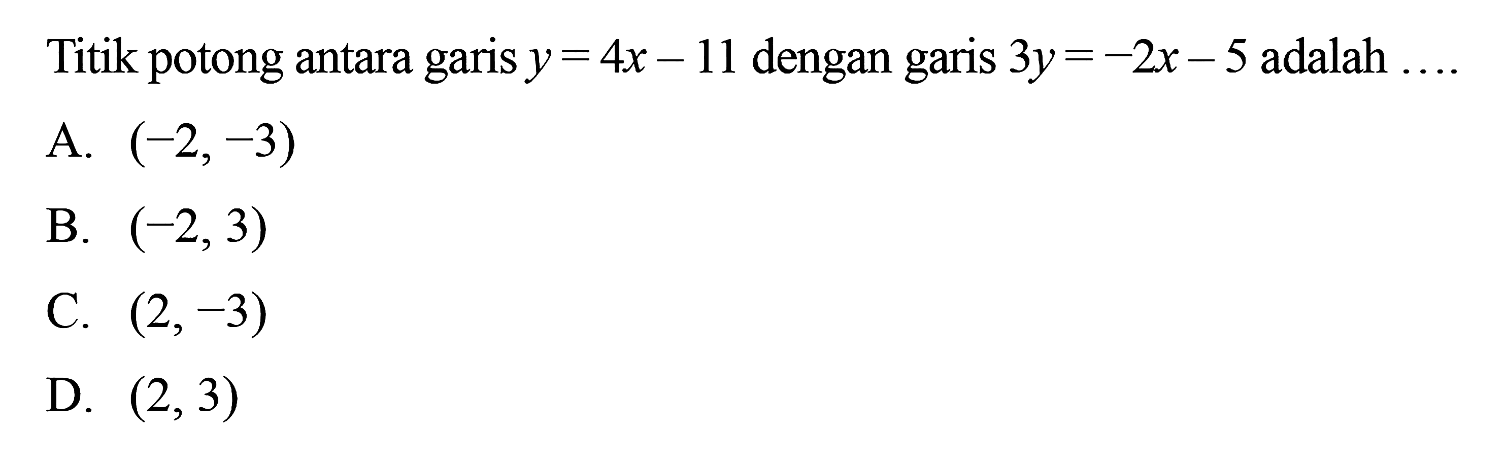 Titik potong antara garis y = 4x -11 dengan garis 3y = -2x - 5 adalah 
 
 a. (-2,-3) 
 b. (-2,3) 
 c. (2,-3) 
 d. (2,3)