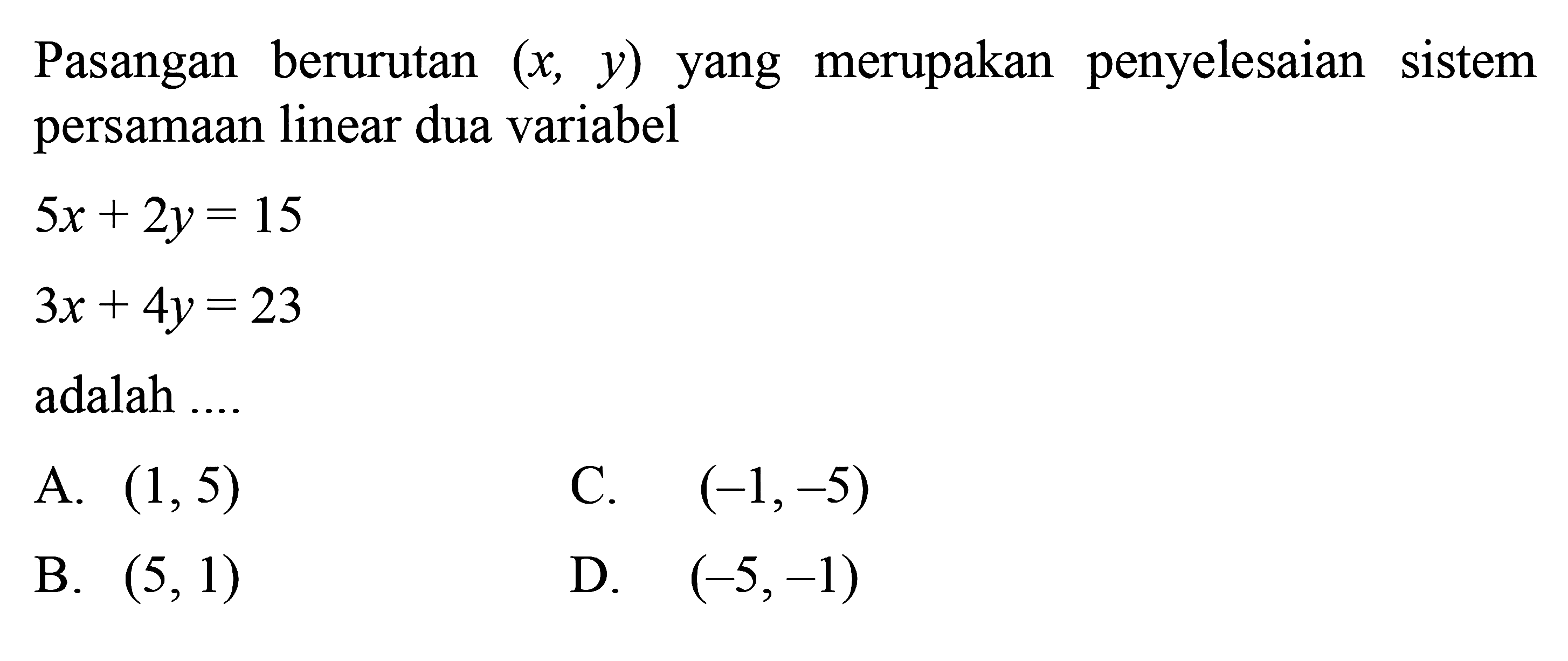 Pasangan berurutan (x,y) yang merupakan 
 penyelesaian sistem persamaan linear dua 
 variabel
 5x+2y=15
 3x+4y=23
 adalah....
 
 A. (1,5)
 B. (5,1)
 C. (-1,-5)
 D. (-5,-1)