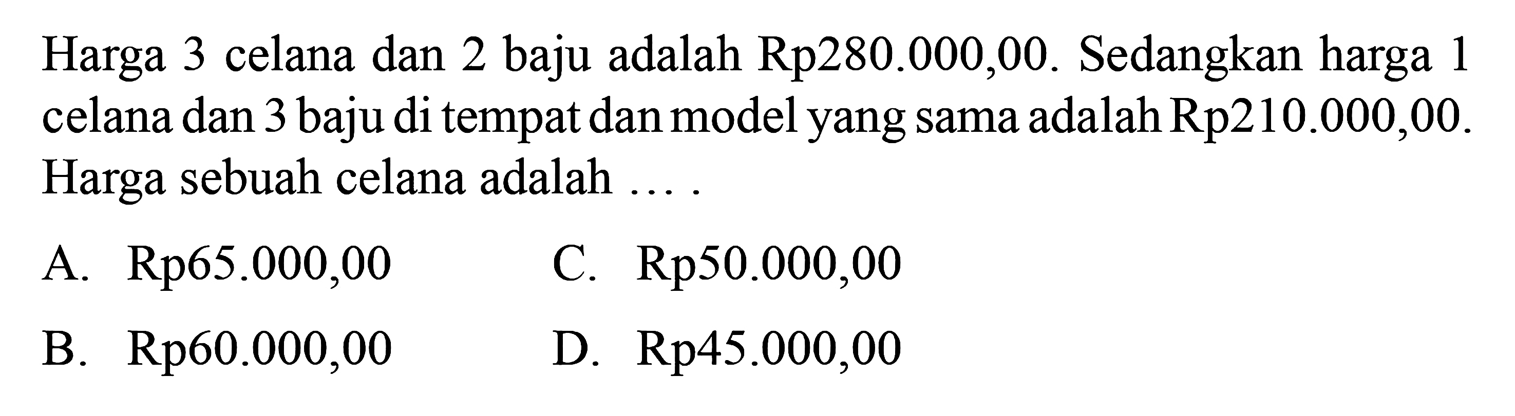 Harga 3 celana dan 2 baju adalah 
 Rp280.000,00. Sedangkan harga 1 celana
 dan 3 baju di tempat dan model yang sama
 adalah Rp210.000,00. Harga sebuah celana
 adalah...
 
 A. Rp65.000,00
 B. Rp60.000,00
 C. Rp50.000,00
 D. Rp45.000,00