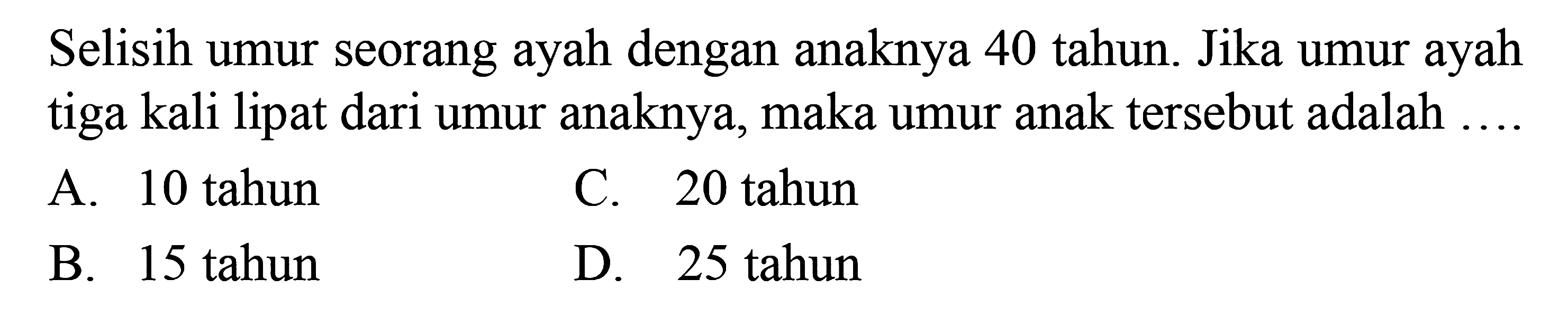 Selisih umur seorang ayah dengan anaknya 40 
 tahun. Jika umur ayah tiga kali lipat dari umur
 anaknya, maka umur anak tersebut adalah....
 
 A. 10 tahun
 B. 15 tahun
 C. 20 tahun
 D. 25 tahun