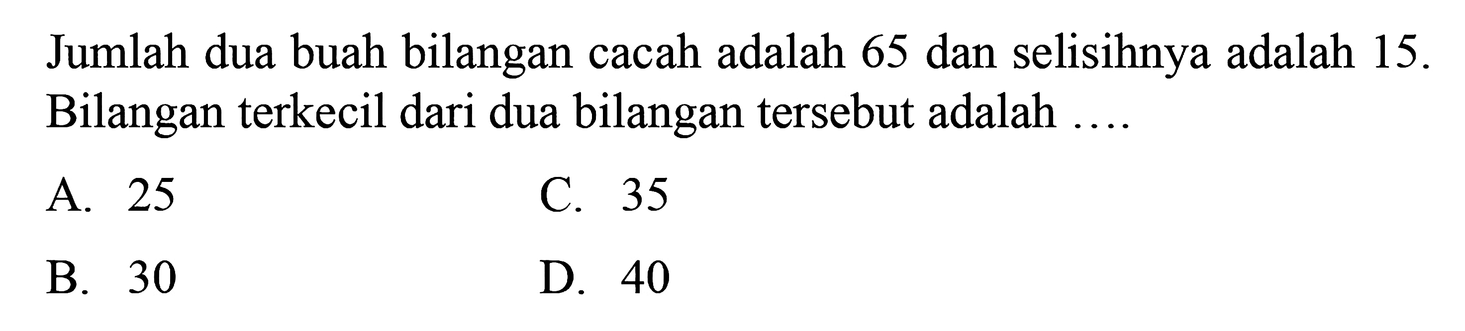 Jumlah dua buah bilangan cacah adalah 65 dan selisihnya adalah 15. Bilangan terkecil dari dua bilangan tersebut adalah 
 
 a. 25 
 b. 30 
 c. 35
 d. 40