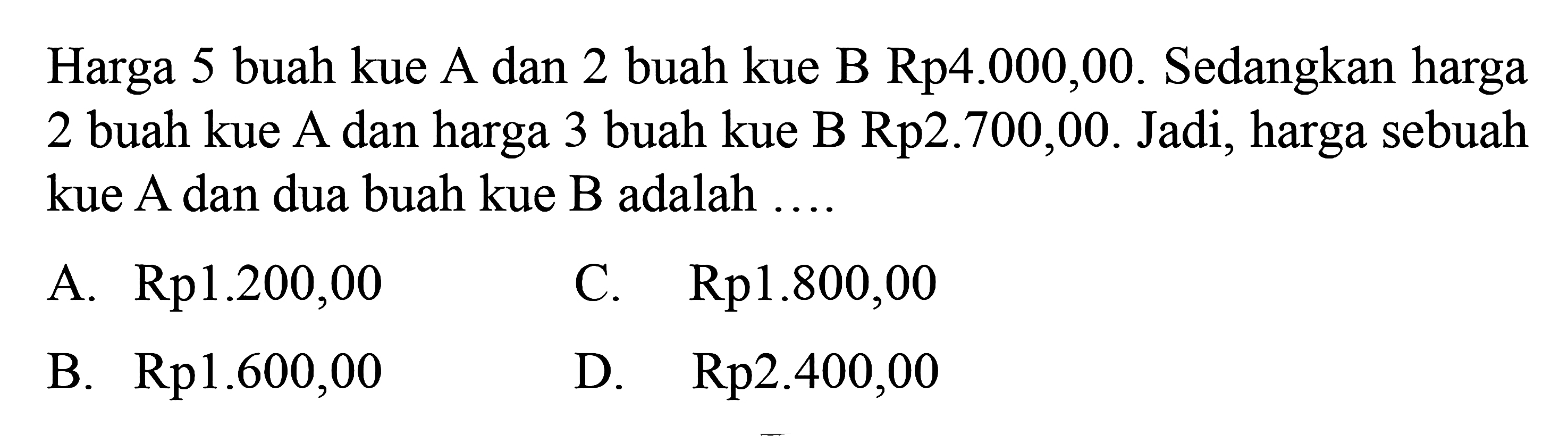 Harga 5 buah kue A dan 2 buah kue B Rp4.000,00. Sedangkan harga 2 buah kue A dan harga 3 buah kue B Rp2.700,00. Jadi, harga sebuah kue A dan dua buah kue B adalah 
 
 a. Rp1.200,00 
 b. Rp1.600,00 
 c. Rp1.800,00 
 d. Rp2.400,00