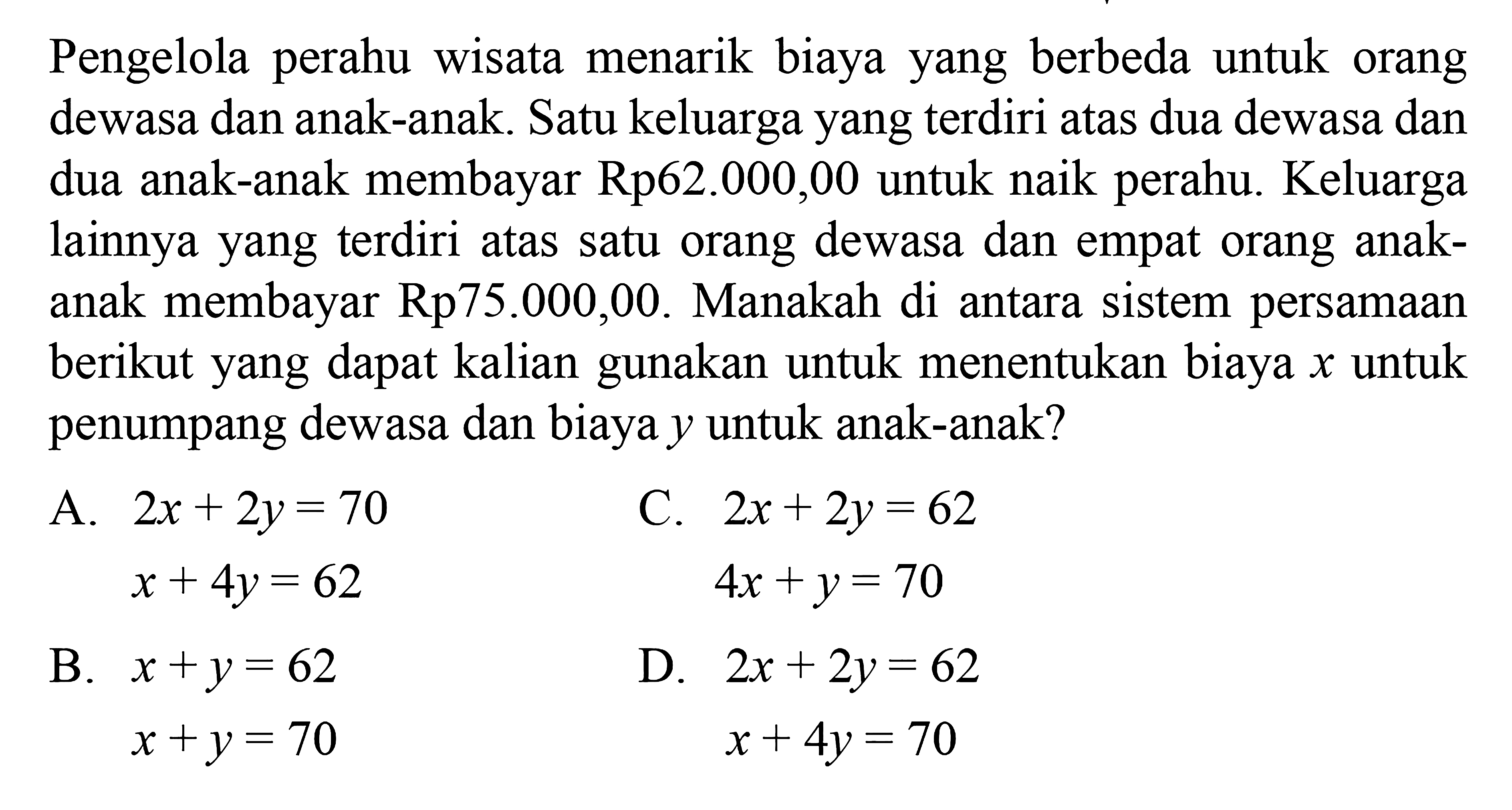 Pengelola perahu wisata menarik biaya yang berbeda untuk orang dewasa dan anak-anak. Satu keluarga yang terdiri atas dua dewasa dan dua anak-anak membayar Rp62.000,00 untuk naik perahu. Keluarga lainnya yang terdiri atas satu orang dewasa dan empat orang anak- anak membayar Rp75.000,00. Manakah di antara sistem persamaan berikut yang dapat kalian gunakan untuk menentukan biaya x untuk penumpang dewasa dan biaya y untuk anak-anak? a. 2x + 2y = 70 x + 4y = 62 B. x + y = 62 x + y = 70 C. 2x + 2y = 62 4x + y = 70 D. 2x + 2y = 62 x + 4y = 70