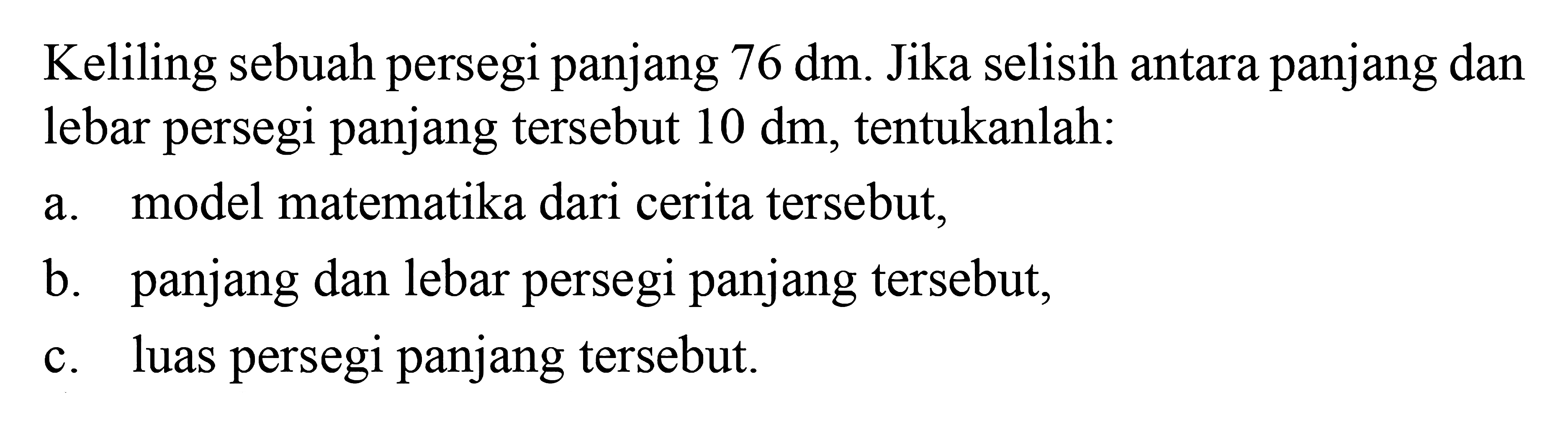 Keliling sebuah persegi panjang 76 dm. Jika selisih antara panjang dan lebar persegi panajng tersebut 10 dm, tentukanlah: a. model matematika dari cerita tersebut, b. panjang dan lebar persegi panjang tersebut, c. luas persegi panjang tersebut.