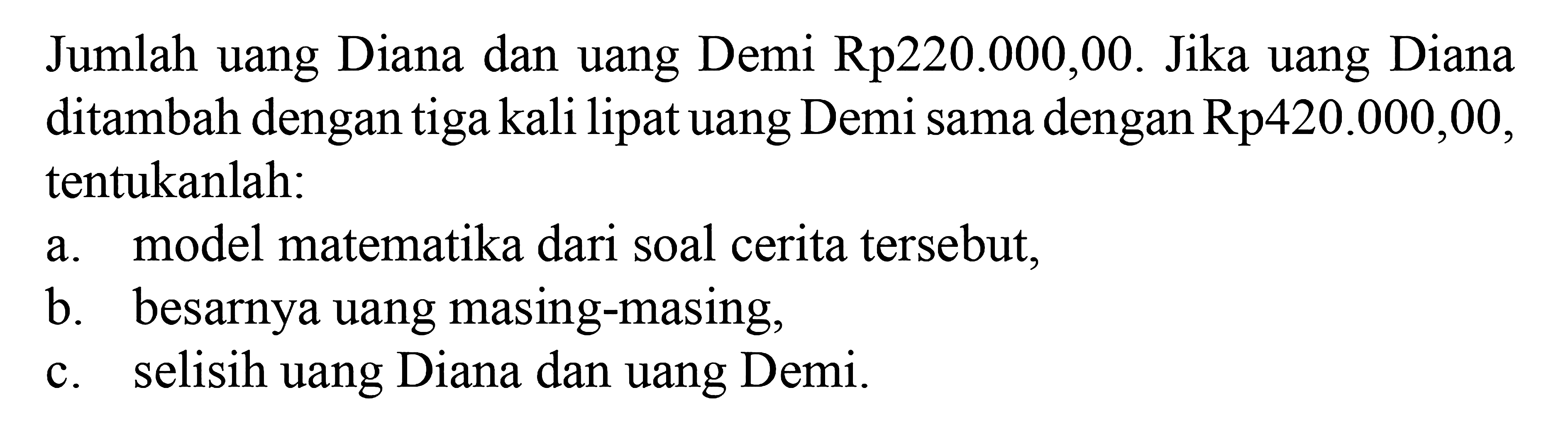 Jumlah uang Diana dan uang Demi Rp220.000,00. Jika uang Diana ditambah dengan tiga kali lipat uang Demi sama dengan Rp420.000,00. tentukanlah: a. model matematika dari soal cerita tersebut, b. besarnya uangnya masing-masing, c. selisih uang Diana dan uang Demi.