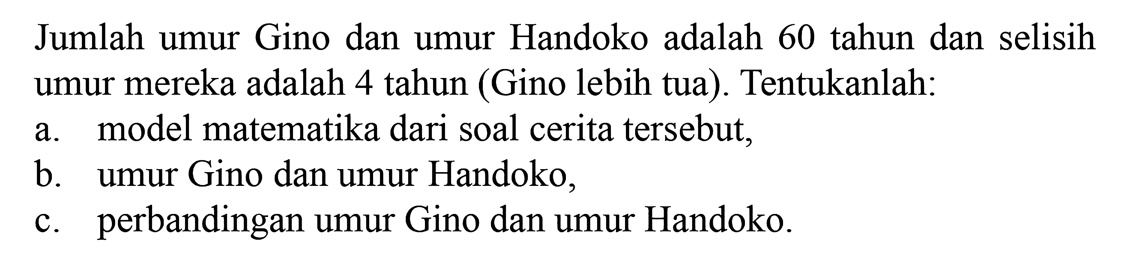 Jumlah umur Gino dan Handoko adalah 60 tahun dan selisih umur mereka adalah 4 tahun (Gino lebih tua). Tentukanlah: a. model matematika dari soal cerita tersebut. b. umur Gino dan umur Handoko, c. perbandingan umur Gino dan umur Handoko