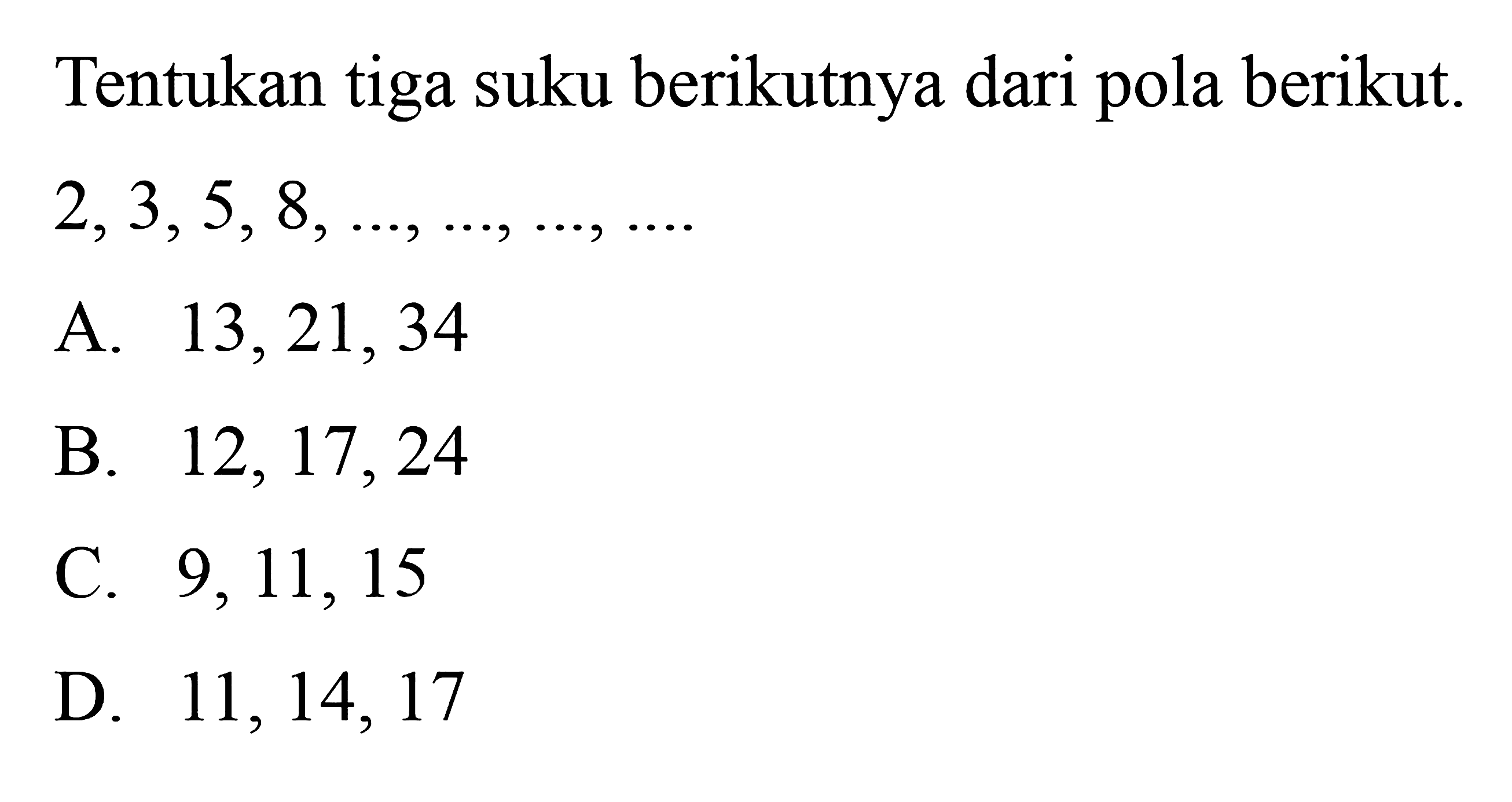 Tentukan tiga suku berikutnya dari pola berikut: 
 2, 3, 5, 8 ..., ...., ..., ...
 
 a. 13, 21, 34 
 b. 12, 17, 24 
 c. 9, 11, 15 
 d. 11, 14, 17