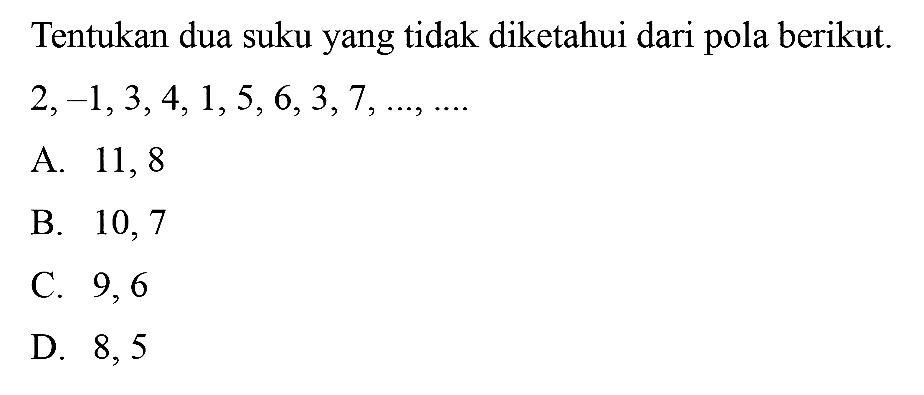 Tentukan dua suku yang tidak diketahui dari pola berikut.
 2, -1, 3, 4, 1, 5, 6, 3, 7, ..., ....
 
 a. 11, 8 
 b. 10, 7
 c. 9, 6 
 d. 8, 5
