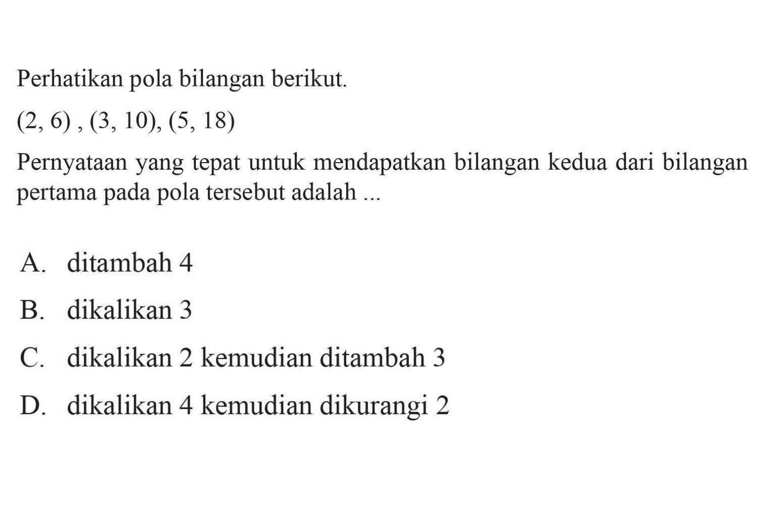 Perhatikan pola bilangan berikut: 
 (2,6), (3,10), (5, 18) 
 
 Pernyataan yang tepat untuk mendapatkan bilangan kedua dari bilangan pertama pada pola tersebut adalah 
 
 a. ditambah 4 
 b. dikalikan 3 
 c. dikalikan 2 kemudian ditambah 3 
 d. dikalikan 4 kemudian dikurangi 2
