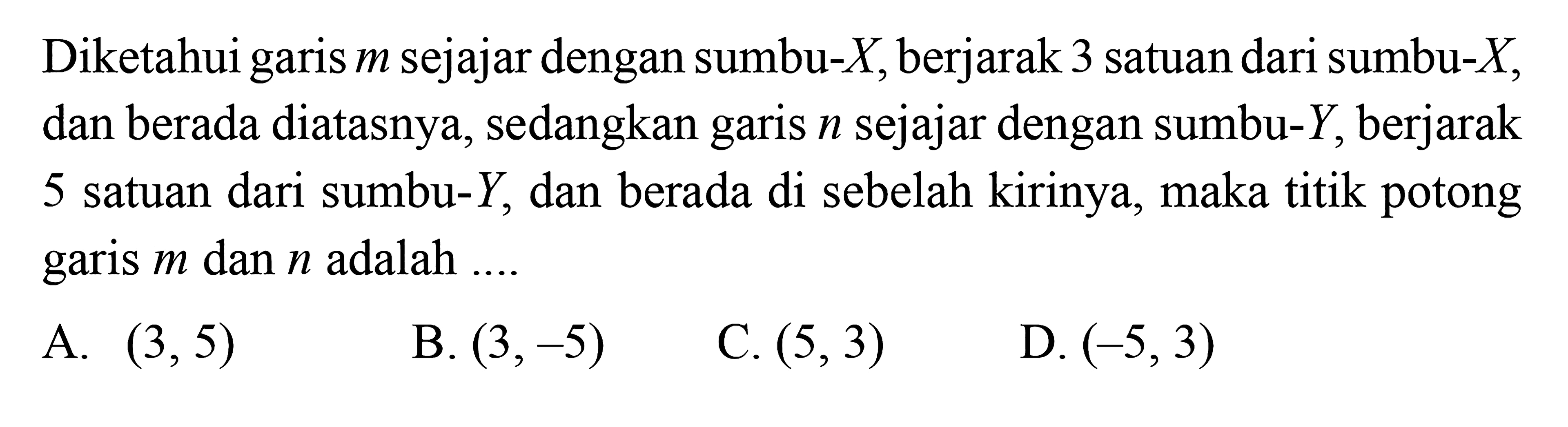 Diketahui garis m sejajar dengan sumbu-X berjarak
 3 satuan dari sumbu-X, dan berada diatasnya, 
 sedangkan garis n sejajar dengan sumbu-Y, 
 berjarak kirinya, maka titik potong 5 satuan dari 
 sumbu-Y, dan berada di sebelah kirinya, maka
 titik potong garis 5 m dan n adalah...
 
 A. (3,5) 
 B. (3,-5) 
 C.(5,3) 
 D. (35,3)