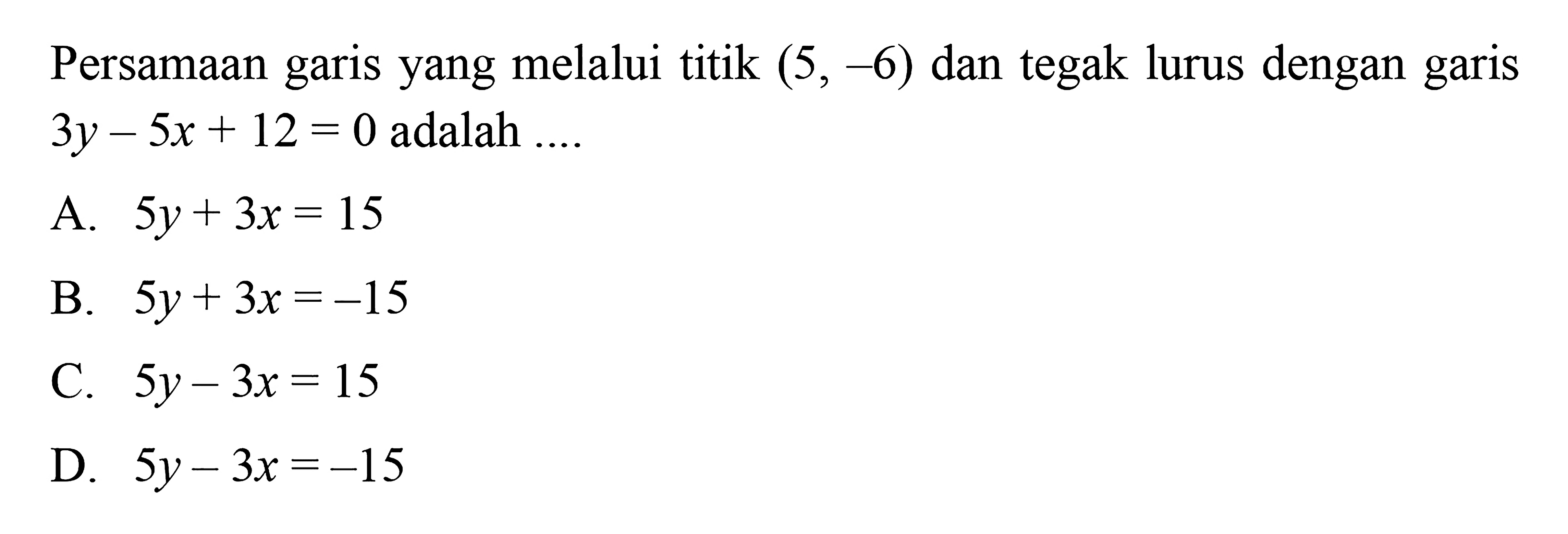 Persamaan garis yang melalui titik (5, -6) dan tegak lurus dengan garis 3y - 5x + 12 = 0 adalah 
 
 a. 5y + 3x = 15 
 b. 5y + 3x = -15 
 c. 5y - 3x = 15 
 d. 5y - 3x = -15