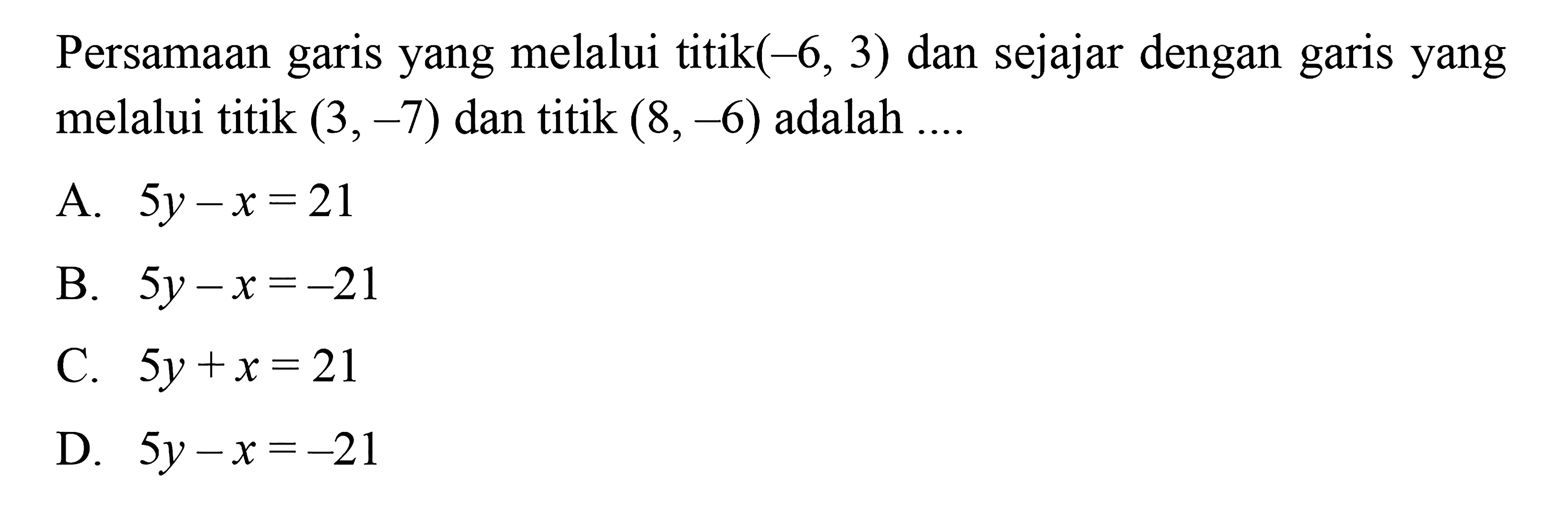 Persamaan garis yang melalui titik (-6, 3) dan sejajar dengan garis yang melalui titik (3, -7) dan titik (8,-6) adalah 
 
 a. 5y-x=21 
 b. 5y-x=-21 
 c. 5y+x=21 
 d. 5y-x=-21