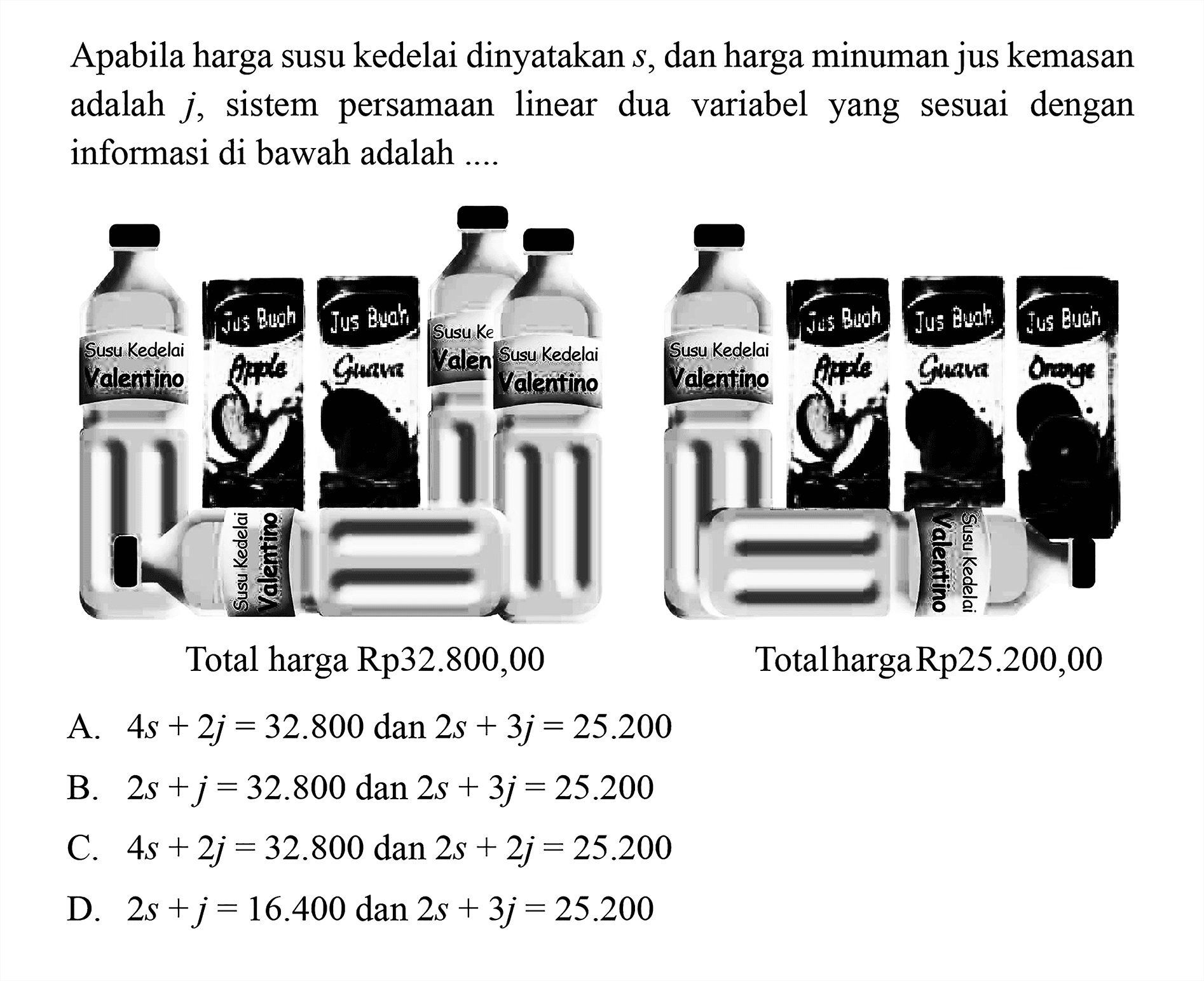 Apabila harga susu kedelai dinyatakan s, dan harga
 minuman jus kemasan adalah j, sistem
 persamaan linear dua variabel yang sesuai
 dengan informasi di bawah adalah...
 Total harga Rp32.800,00
 Total harga Rp25.200,00
 
 A. 4s+2j=32.800 dan 2s+3j=25.200
 B. 2s+j=32.800 dan 2s+3j=25.200
 C. 4s+2j=32.800 dam 2s+2j=25.200
 D. 2s+j=16.400 dan 2s+3j=25.200