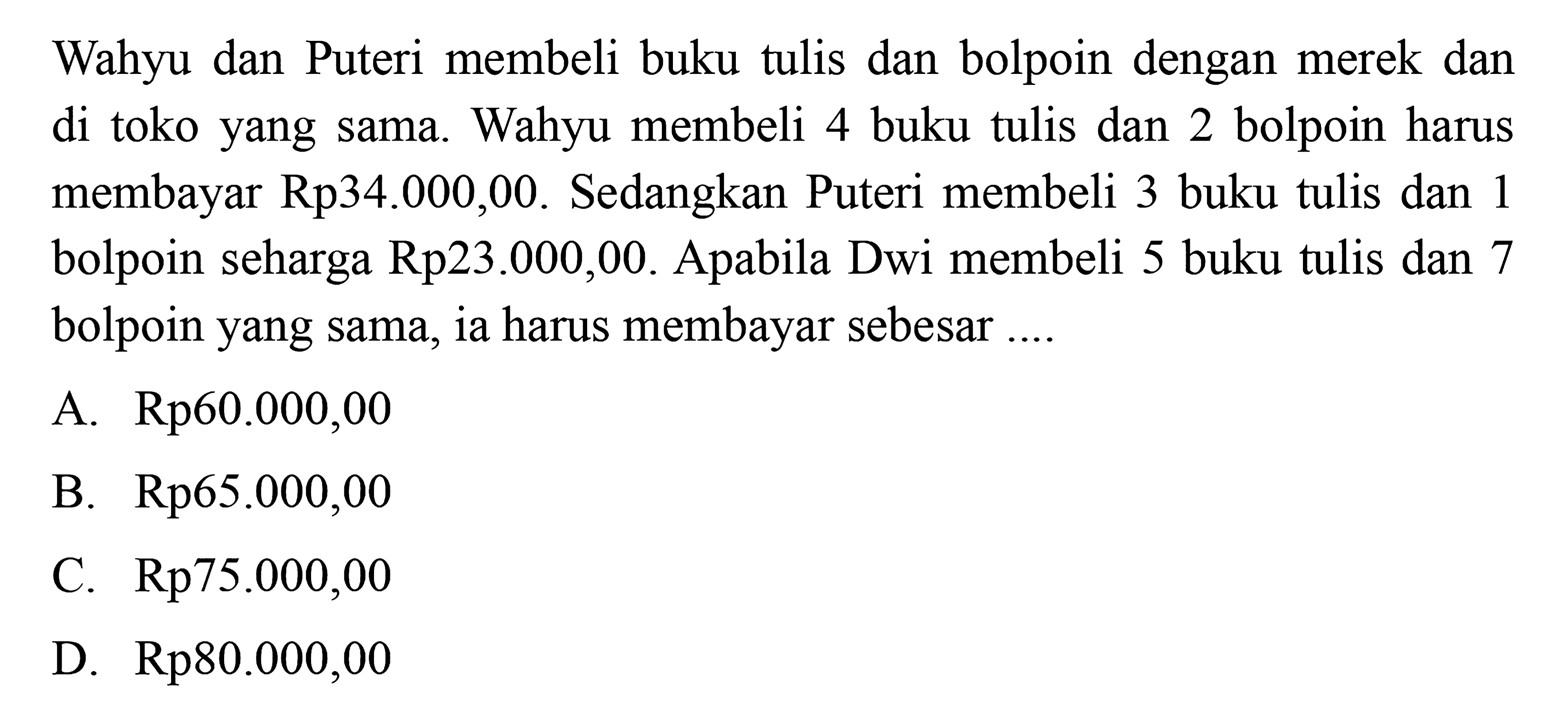 Wahyu dan Puteri membeli buku tulis dan
 bolpoin dengan merek dan di toko yang sama.
 Wahyu membeli 4 buku tulis dan 2 bolpoin harus 
 membayar Rp.34.000,00. Sedangkan Puteri
 membeli 3 buku tulis dan 1 bolpoin seharga 
 Rp23.000,00. Apabila Dwi membeli 5 buku tulis
 dan 7 bolpoin yang sama, ia harus membayar
 sebesar ...
 a. Rp60.000,00
 b. Rp65.000,00
 c. Rp75.000,00
 d. Rp80.000,00