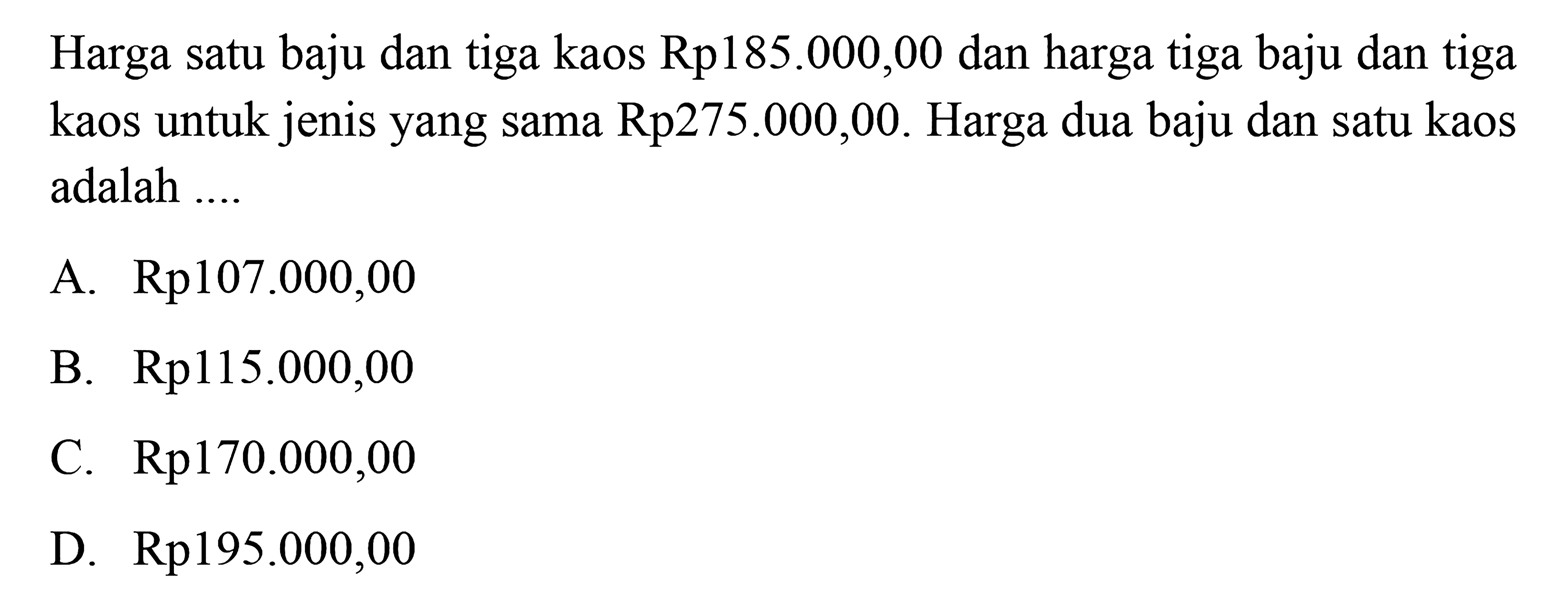 Harga satu baju dan tiga kaos Rp 185.000,00 dan harga tiga baju dan tiga kaos untuk jenis yang sama Rp275.000,00. Harga dua baju dan satu kaos adalah 
 a. Rp107.000,00
 b. Rp115.000,00 
 c. Rp170.000,00 
 d. Rp195.000,00