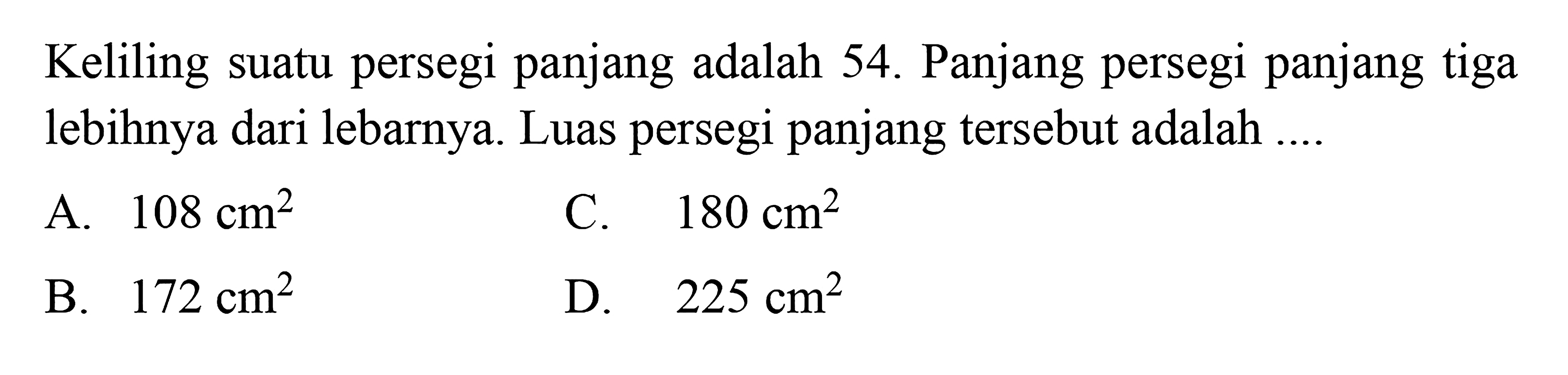 Keliling suatu persegi panjang adalah 54. Panjang persegi panjang tiga lebihnya dari lebarnya. Luas persegi panjang tersebut adalah 
 
 a. 108 cm^2
 b. 172 cm^2
 c. 180 cm^2
 d. 225 cm^2