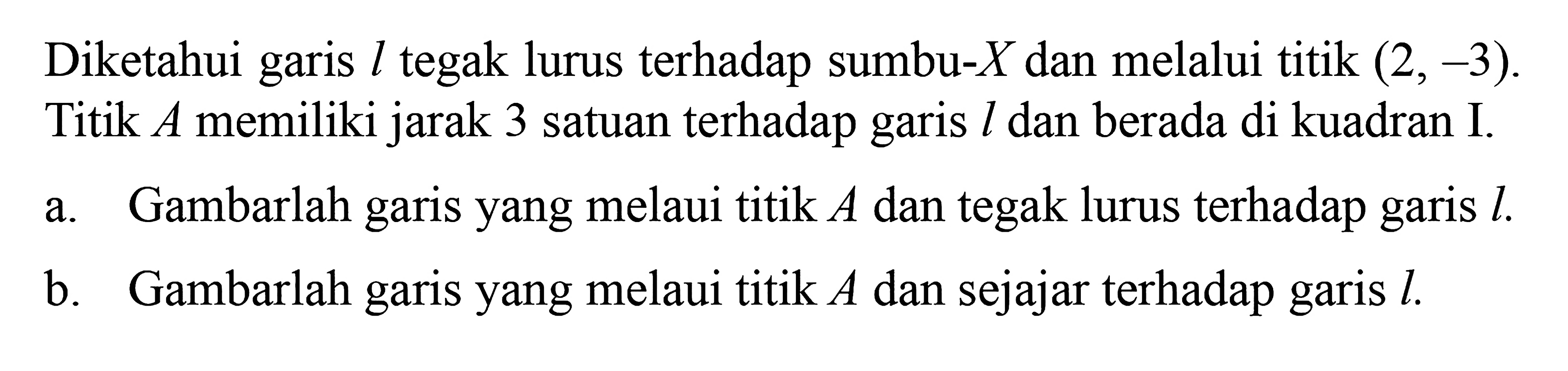 Diketahui garis l tegak lurus terhadap sumbu-X dan melalui titik (2, -3). Titik A memiliki jarak 3 satuan terhadap garis l dan berada di kuadran I. a. Gambarlah garis yang melaui titik A dan tegak lurus terhadap garis l. b. Gambarlah garis yang melaui titik A dan sejajar terhadap garis l.