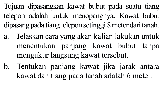 Tujuan dipasangkan kawat bubut pada suatu tiang telepon adalah untuk menopangnya. Kawat bubut dipasang pada tiang telepon setinggi 8 meter dari tanah. a. Jelaskan cara yang akan kalian lakukan untuk menentukan panjang kawat bubut tanpa mengukur langsung kawat tersebut. b. Tentukan panjang kawat jika jarak antara kawat dan tiang pada tanah adalah 6 meter