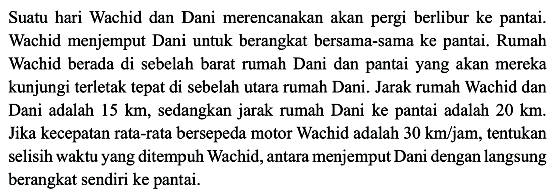 Suatu hari Wachid dan Dani merencanakan akan pergi berlibur ke pantai. Wachid menjemput Dani untuk berangkat bersama-sama ke pantai. Rumah Wachid berada di sebelah barat rumah Dani dan pantai yang akan mereka kunjungi terletak tepat di sebelah utara rumah Dani. Jarak rumah Wachid dan Dani adalah 15 km, sedangkan jarak rumah Dani ke pantai adalah 20 km. Jika kecepatan rata-rata bersepeda motor Wachid adalah 30 km/jam, tentukan selisih waktu yang ditempuh Wachid, antara menjemput Dani dengan langsung berangkat sendiri ke pantai.