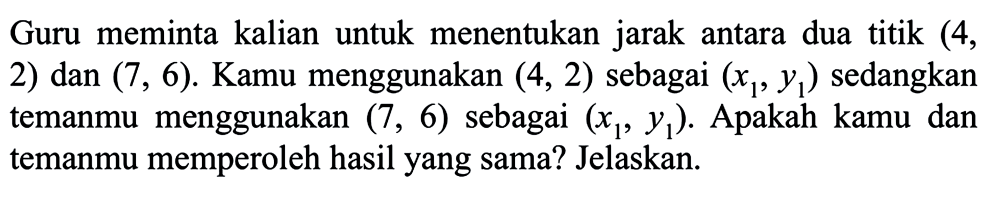 Guru memintegrala kalian untuk menentukan jarak antara dua titik (4, 2) dan (7,6). Kamu menggunakan (4,2) sebagai (x1, y1) sedangkan temanmu menggunakan (7,6) sebagai (x1, y1). Apakah kamu dan temanmu memperoleh hasil yang sama? Jelaskan.