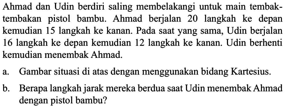 Ahmad dan Udin berdiri saling membelakangi untuk main tembak- tembakan pistol bambu. Ahmad berjalan 20 langkah ke depan kemudian 15 langkah ke kanan. Pada saat yang sama, Udin berjalan 16 langkah ke depan kemudian 12 langkah ke kanan. Udin berhenti kemudian menembak Ahmad. 
 
 a. Gambar situasi di atas dengan menggunakan bidang Kartesius. 
 b. Berapa langkah jarak mereka berdua saat Udin menembak Ahmad dengan pistol bambu?