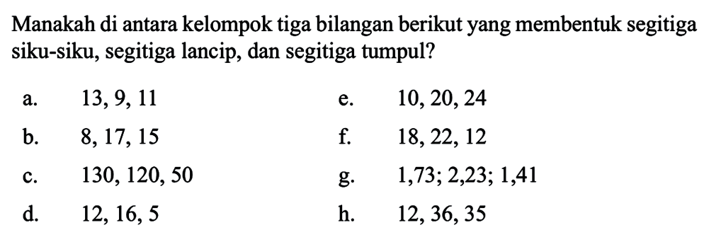 Manakah di antara kelompok tiga bilangan berikut yang membentuk segitiga siku-siku, segitiga lancip, dan segitiga tumpul? a. 13,9, 11 e. 10,20,24 b. 8, 17, 15 f. 18,22,12 c. 130, 120, 50 g. 1,73; 2,23; 1,41 d. 12,16,5 h. 12,36,35