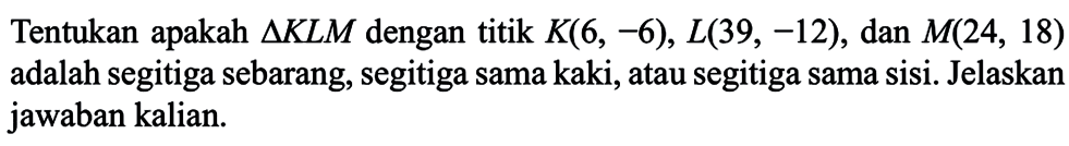 Tentukan apakah  segitiga K L M  dengan titik  K(6,-6), L(39,-12) , dan  M(24,18)  adalah segitiga sebarang, segitiga sama kaki, atau segitiga sama sisi. Jelaskan jawaban kalian.