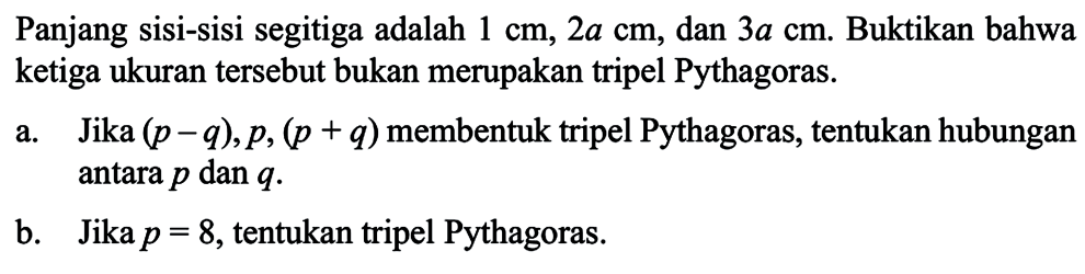 Panjang sisi-sisi segitiga adalah 1 cm, 2a cm, dan 3a cm. Buktikan bahwa ketiga ukuran tersebut bukan merupakan tripel Pythagoras. a. Jika (p-q), p, (p+q) membentuk tripel Pythagoras, tentukan hubungan antara p dan q. b. Jika p=8, tentukan tripel Pythagoras.