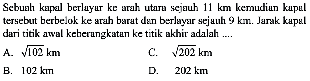 Sebuah kapal berlayar ke arah utara sejauh  11 km  kemudian kapal tersebut berbelok ke arah barat dan berlayar sejauh  9 km . Jarak kapal dari titik awal keberangkatan ke titik akhir adalah ....