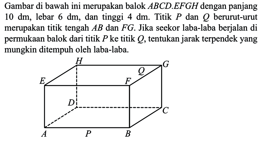 Gambar di bawah ini merupakan balok ABCD.EFGH dengan panjang 10 dm, lebar 6 dm, dan tinggi 4 dm. Titik P dan Q berurut-urut merupakan titik tengah AB dan FG. Jika seekor laba-laba berjalan di permukaan balok dari titik P ke titik Q, tentukan jarak terpendek yang mungkin ditempuh oleh laba-laba.