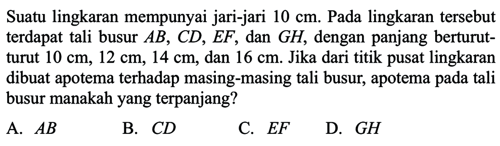 Suatu lingkaran mempunyai jari-jari 10 cm. Pada lingkaran tersebut terdapat tali busur AB, CD, EF, dan GH, dengan panjang berturutturut 10 cm, 12 cm, 14 cm, dan 16 cm. Jika dari titik pusat lingkaran dibuat apotema terhadap masing-masing tali busur, apotema pada tali busur manakahyang terpanjang?