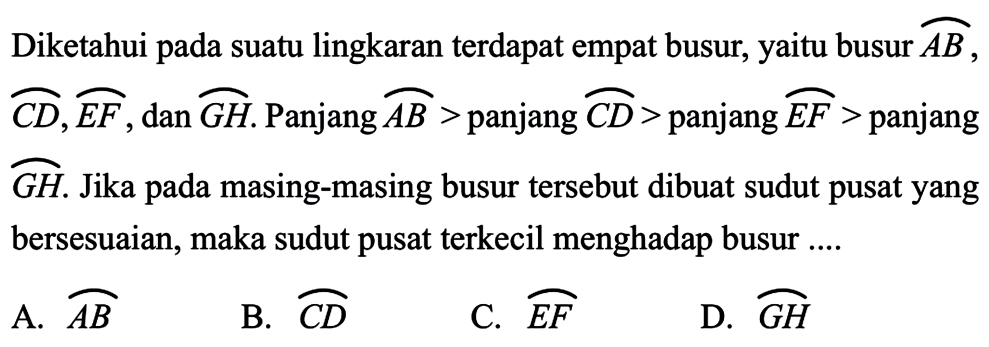 Diketahui pada suatu lingkaran terdapat empat busur, yaitu busur busur AB, busur CD, busur EF, dan busur GH.  Panjang busur AB> panjang busur CD>  panjang busur EF>  panjang busur GH. Jika pada masing-masing busur tersebut dibuat sudut pusat yang bersesuaian, maka sudut pusat terkecil menghadap busur ....