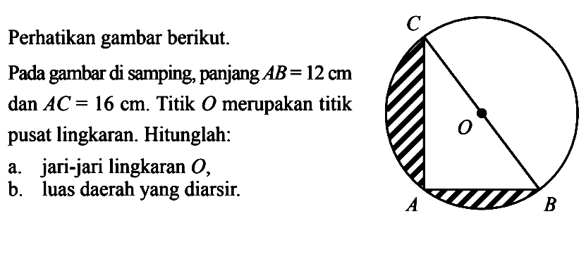 Perhatikan gambar berikut.Pada gambar di samping, panjang  AB=12 cm   dan AC=16 cm .  Titik  O  merupakan titik pusat lingkaran. Hitunglah:a. jari-jari lingkaran  O ,b. luas daerahyang diarsir.