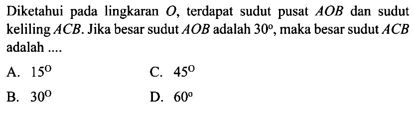 Diketahui pada lingkaran  O , terdapat sudut pusat  A O B  dan sudut keliling  A C B . Jika besar sudut  A O B  adalah  30 , maka besar sudut  A C B  adalah ....