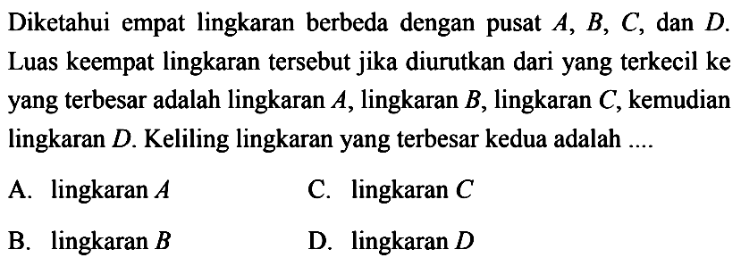 Diketahui empat lingkaran berbeda dengan pusat A, B, C, dan D. Luas keempat lingkaran tersebut jika diurutkan dari yang terkecil ke yang terbesar adalah lingkaran A, lingkaran B, lingkaran C, kemudian lingkaran D. Keliling lingkaran yang terbesar kedua adalah ....