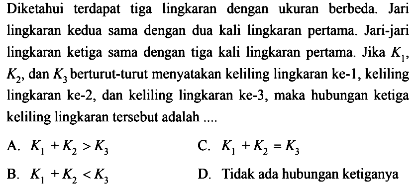 Diketahui terdapat tiga lingkaran dengan ukuran berbeda. Jari lingkaran kedua sama dengan dua kali lingkaran pertama. Jari-jari lingkaran ketiga sama dengan tiga kali lingkaran pertama. Jika  K1 ,  K2 , dan  K3  berturut-turut menyatakan keliling lingkaran ke-1, keliling lingkaran ke-2, dan keliling lingkaran ke-3, maka hubungan ketiga keliling lingkaran tersebut adalah .... A.  K1+K2>K3 B.  K1+K2<K3  C.  K1+K2=K3 D. Tidak ada hubungan ketiganya