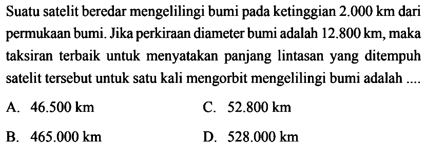 Suatu satelit beredar mengelilingi bumi pada ketinggian 2.000 km dari permukaan bumi. Jika perkiraan diameter bumi adalah 12.800 km, maka taksiran terbaik untuk menyatakan panjang lintegralasan yang ditempuh satelit tersebut untuk satu kali mengorbit mengelilingi bumi adalah ....