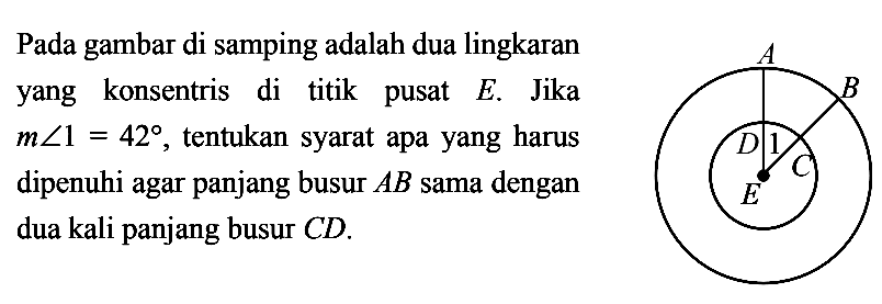 Pada gambar di samping adalah dua lingkaran yang konsentris di titik pusat  E . Jika  m sudut 1=42 , tentukan syarat apa yang harus dipenuhi agar panjang busur  AB  sama dengan dua kali panjang busur  CD . A B D 1 C E