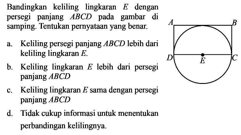 Bandingkan keliling lingkaran E dengan persegi panjang ABCD pada gambar di samping. Tentukan pernyataan yang benar.a. Keliling persegi panjang ABCD lebih dari keliling lingkaran  E .b. Keliling lingkaran E lebih dari persegi panjang ABCD c. Keliling lingkaran E sama dengan persegi panjang ABCD d. Tidak cukup informasi untuk menentukan perbandingan kelilingnya.